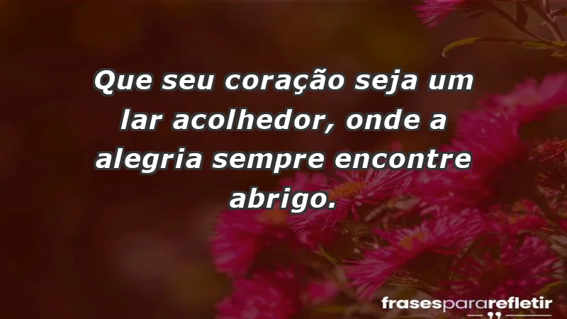 - Que seu coração seja um lar acolhedor, onde a alegria sempre encontre abrigo.