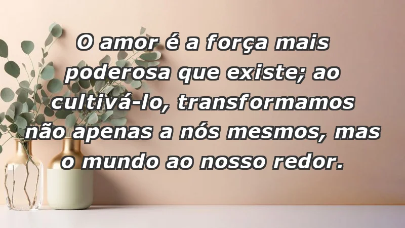 - O amor é a força mais poderosa que existe; ao cultivá-lo, transformamos não apenas a nós mesmos, mas o mundo ao nosso redor.