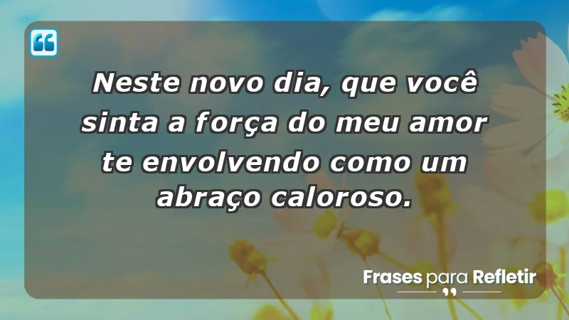 - Neste novo dia, que você sinta a força do meu amor te envolvendo como um abraço caloroso.