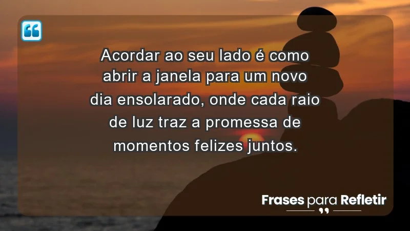 - Acordar ao seu lado é como abrir a janela para um novo dia ensolarado, onde cada raio de luz traz a promessa de momentos felizes juntos.