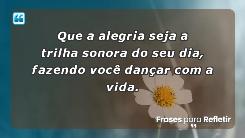 - Que a alegria seja a trilha sonora do seu dia, fazendo você dançar com a vida.