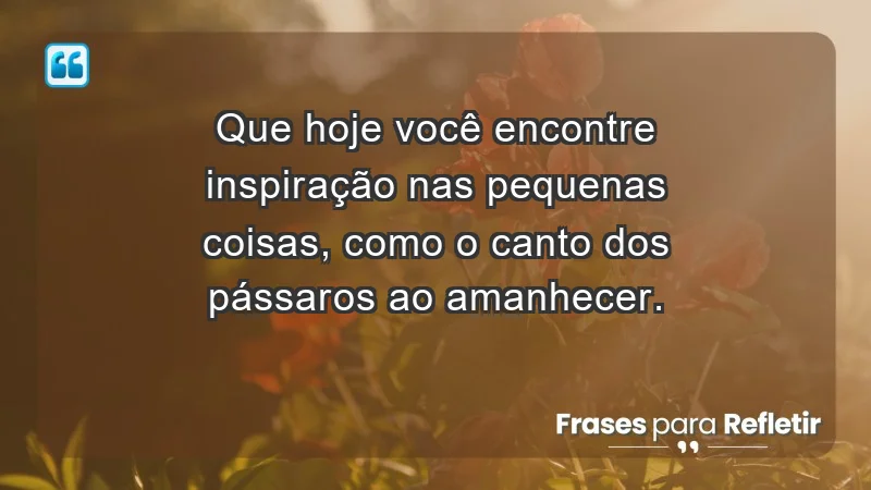 - Que hoje você encontre inspiração nas pequenas coisas, como o canto dos pássaros ao amanhecer.