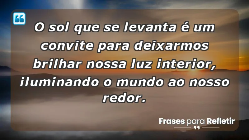 - O sol que se levanta é um convite para deixarmos brilhar nossa luz interior, iluminando o mundo ao nosso redor.