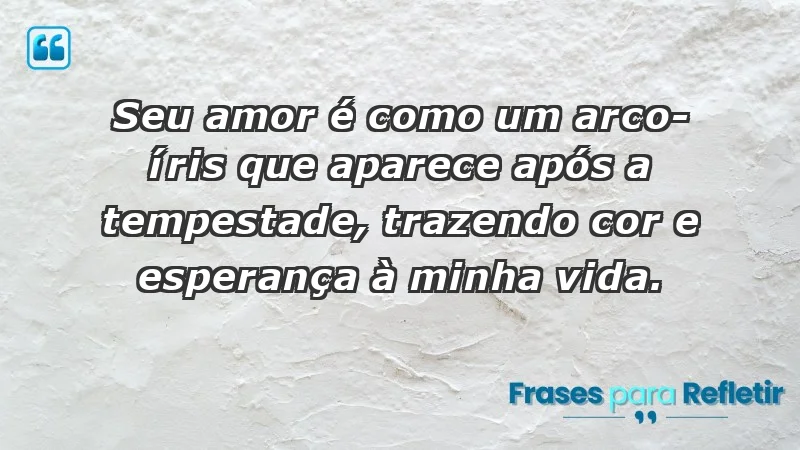 - Seu amor é como um arco-íris que aparece após a tempestade, trazendo cor e esperança à minha vida.