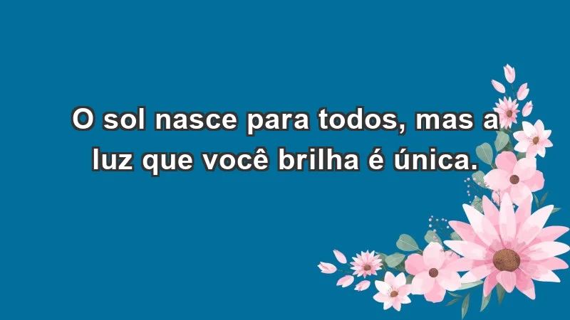 - O sol nasce para todos, mas a luz que você brilha é única.