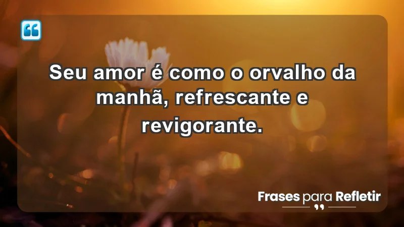 - Seu amor é como o orvalho da manhã, refrescante e revigorante.