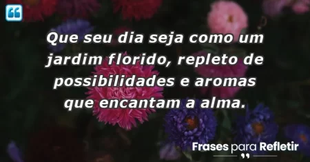 Que seu dia seja como um jardim florido, repleto de possibilidades e aromas que encantam a alma.