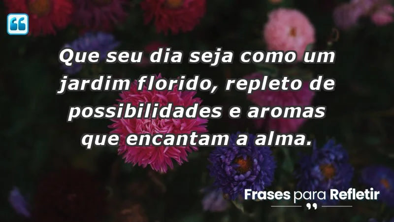 - Que seu dia seja como um jardim florido, repleto de possibilidades e aromas que encantam a alma.