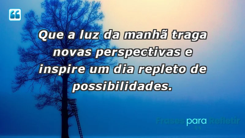 - Que a luz da manhã traga novas perspectivas e inspire um dia repleto de possibilidades.