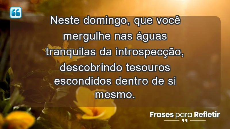 - Neste domingo, que você mergulhe nas águas tranquilas da introspecção, descobrindo tesouros escondidos dentro de si mesmo.