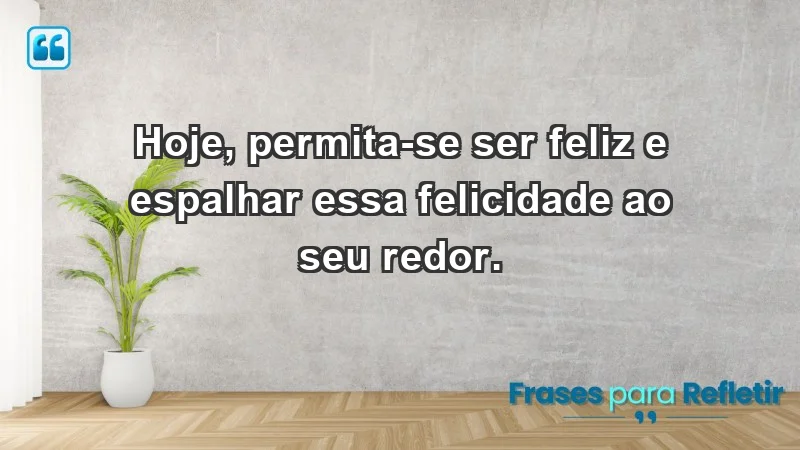 - Hoje, permita-se ser feliz e espalhar essa felicidade ao seu redor.