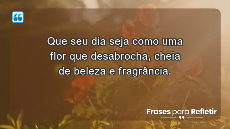 - Que seu dia seja como uma flor que desabrocha, cheia de beleza e fragrância.