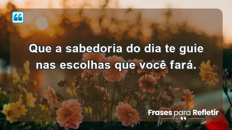 - Que a sabedoria do dia te guie nas escolhas que você fará.