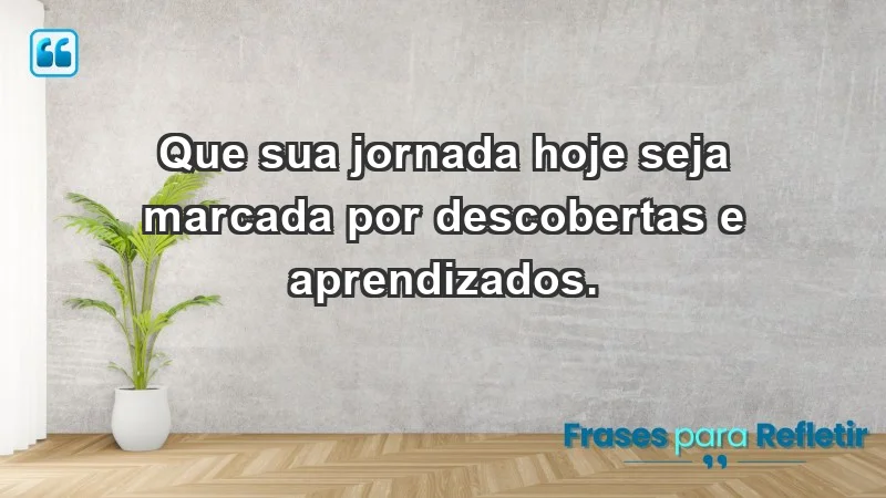 - Que sua jornada hoje seja marcada por descobertas e aprendizados.