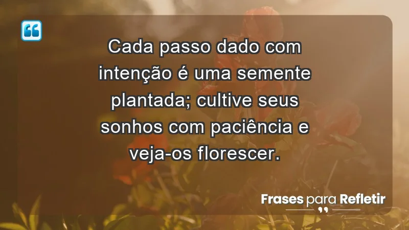 - Cada passo dado com intenção é uma semente plantada; cultive seus sonhos com paciência e veja-os florescer.