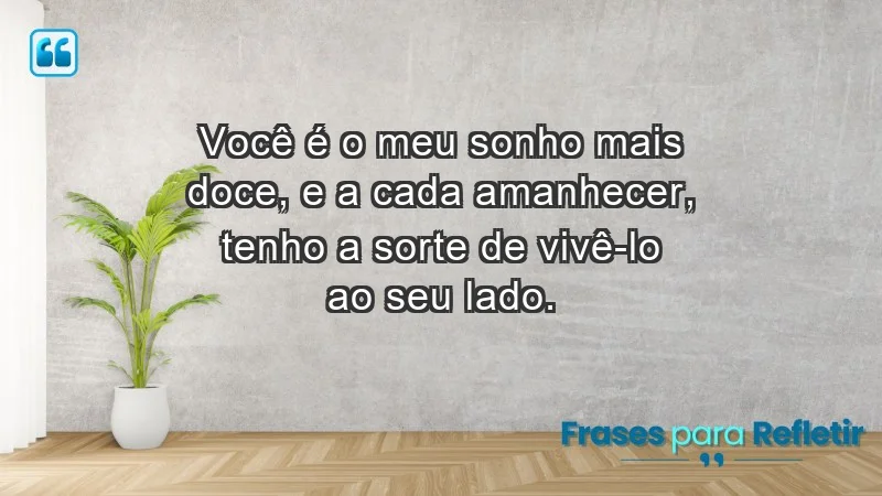 Você é o meu sonho mais doce, e a cada amanhecer, tenho a sorte de vivê-lo ao seu lado.