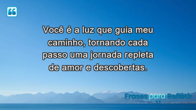 - Você é a luz que guia meu caminho, tornando cada passo uma jornada repleta de amor e descobertas.