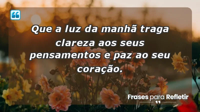 - Que a luz da manhã traga clareza aos seus pensamentos e paz ao seu coração.