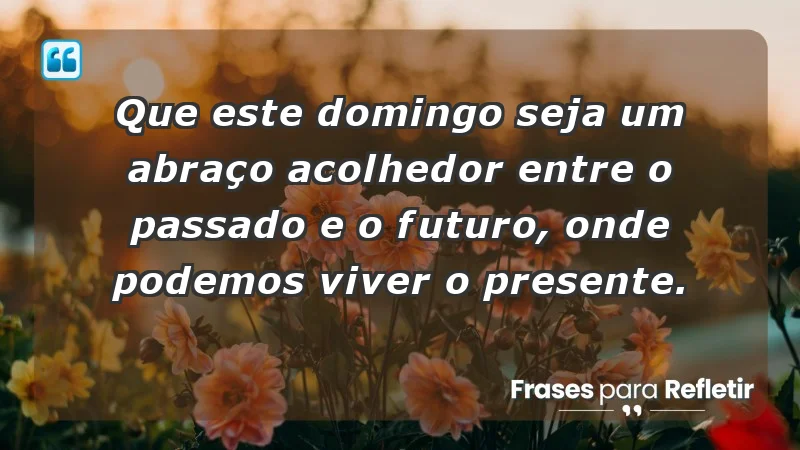 - Que este domingo seja um abraço acolhedor entre o passado e o futuro, onde podemos viver o presente.