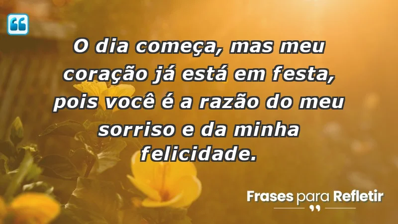 - O dia começa, mas meu coração já está em festa, pois você é a razão do meu sorriso e da minha felicidade.