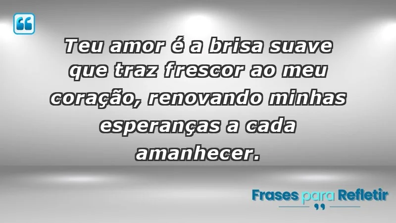 - Teu amor é a brisa suave que traz frescor ao meu coração, renovando minhas esperanças a cada amanhecer.