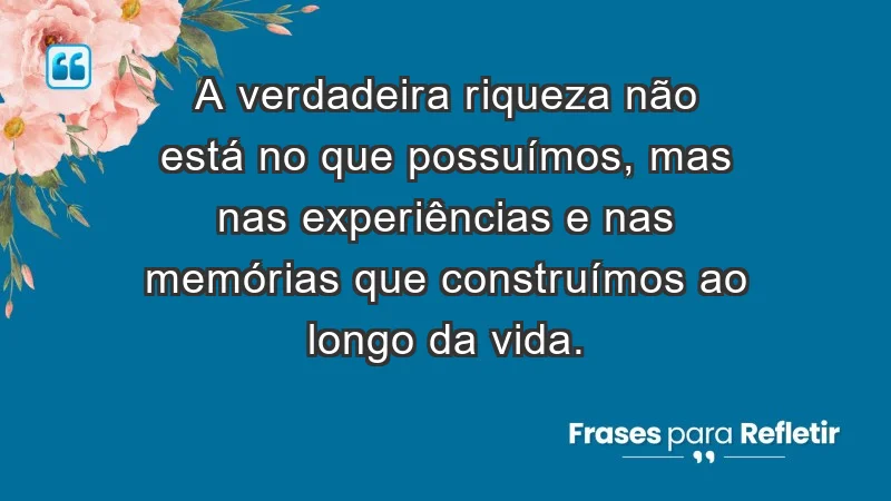 - A verdadeira riqueza não está no que possuímos, mas nas experiências e nas memórias que construímos ao longo da vida.