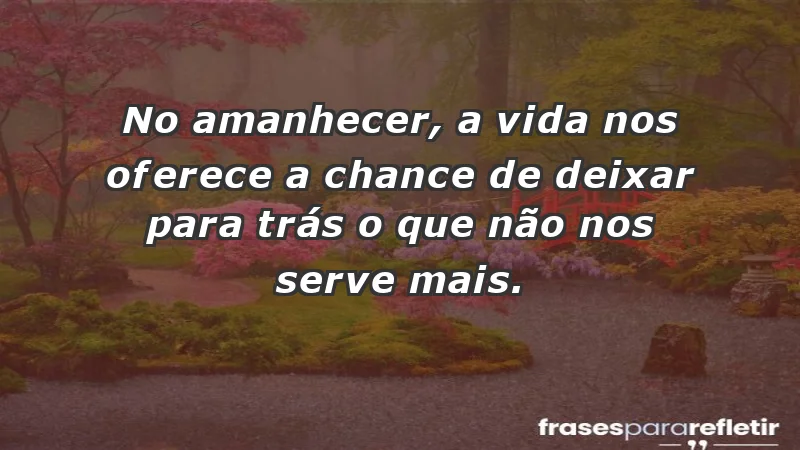 - No amanhecer, a vida nos oferece a chance de deixar para trás o que não nos serve mais.