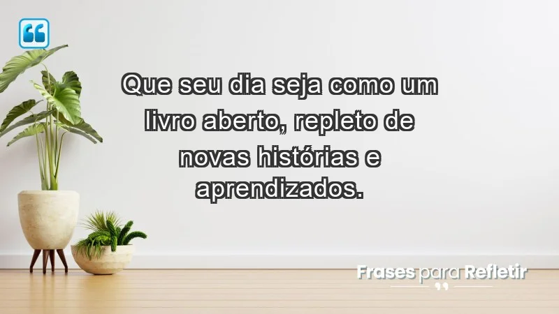 - Que seu dia seja como um livro aberto, repleto de novas histórias e aprendizados.