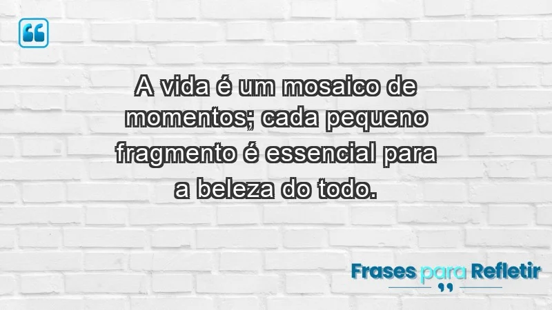 - A vida é um mosaico de momentos; cada pequeno fragmento é essencial para a beleza do todo.