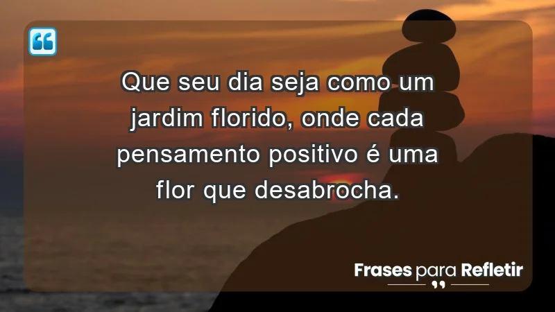 - Que seu dia seja como um jardim florido, onde cada pensamento positivo é uma flor que desabrocha.