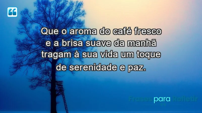 - Que o aroma do café fresco e a brisa suave da manhã tragam à sua vida um toque de serenidade e paz.