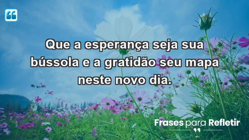 - Que a esperança seja sua bússola e a gratidão seu mapa neste novo dia.