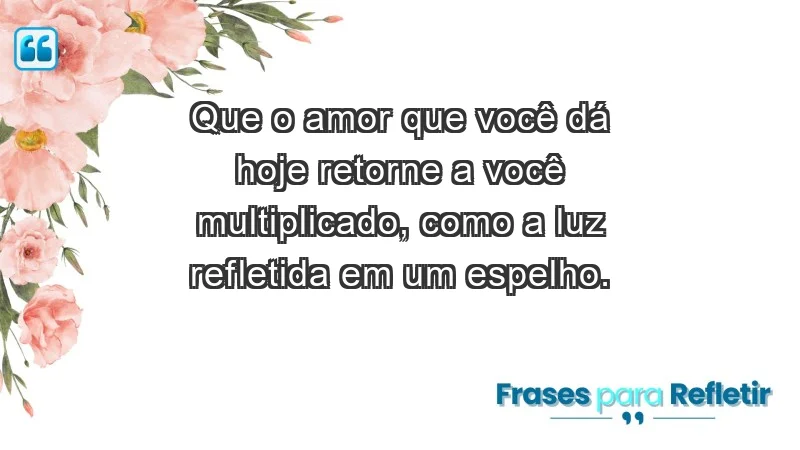 - Que o amor que você dá hoje retorne a você multiplicado, como a luz refletida em um espelho.