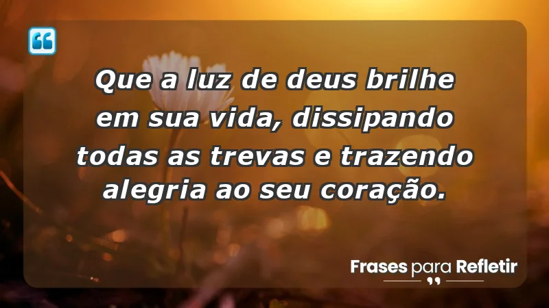 - Que a luz de Deus brilhe em sua vida, dissipando todas as trevas e trazendo alegria ao seu coração.