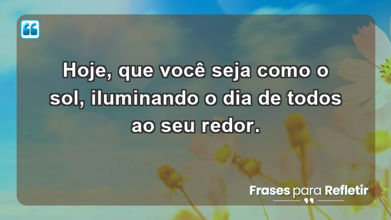 - Hoje, que você seja como o sol, iluminando o dia de todos ao seu redor.