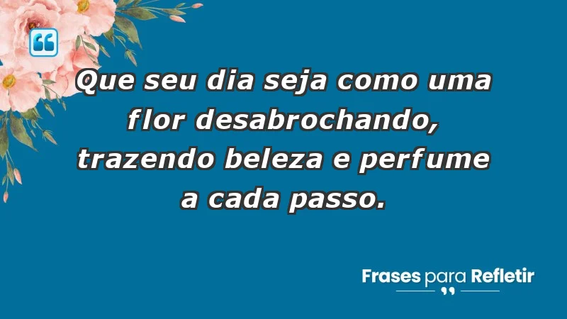 - Que seu dia seja como uma flor desabrochando, trazendo beleza e perfume a cada passo.