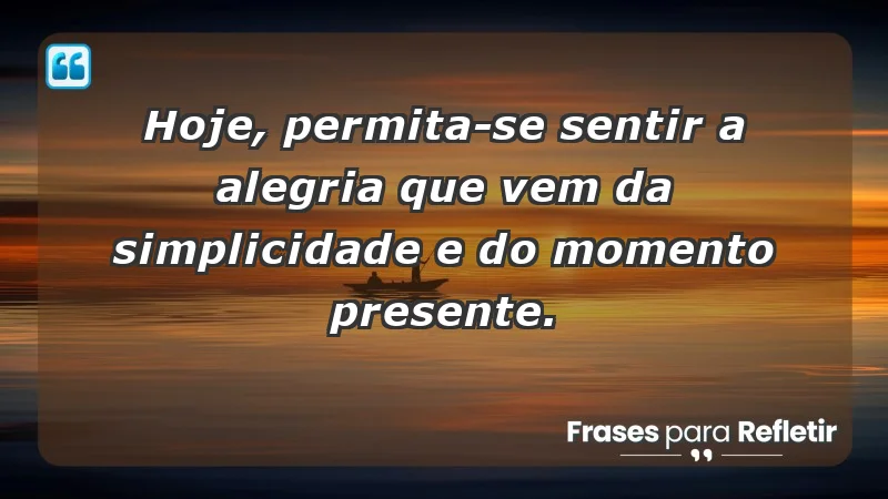 - Hoje, permita-se sentir a alegria que vem da simplicidade e do momento presente.