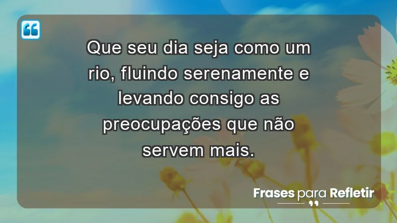 - Que seu dia seja como um rio, fluindo serenamente e levando consigo as preocupações que não servem mais.