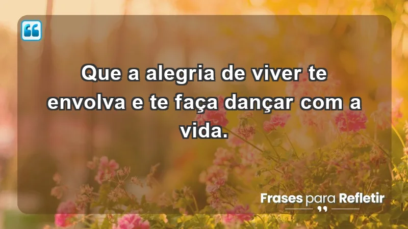 - Que a alegria de viver te envolva e te faça dançar com a vida.