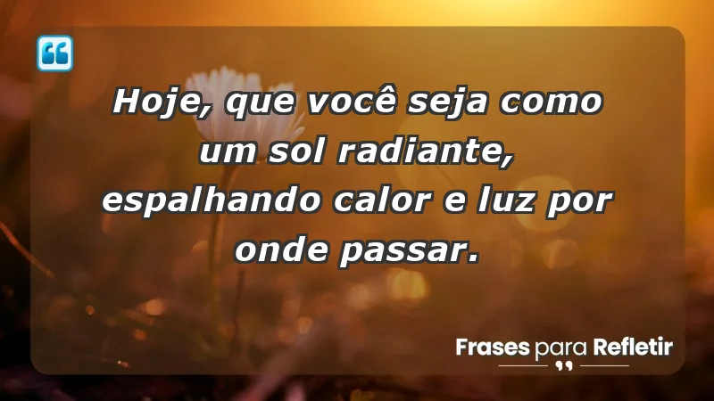 - Hoje, que você seja como um sol radiante, espalhando calor e luz por onde passar.