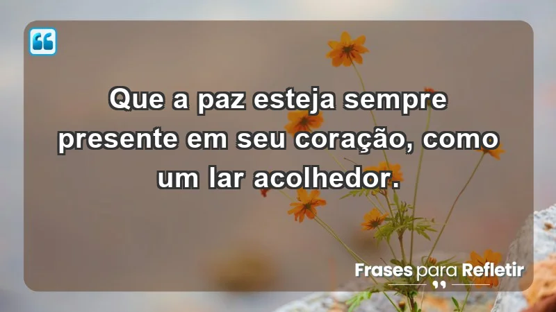 - Que a paz esteja sempre presente em seu coração, como um lar acolhedor.