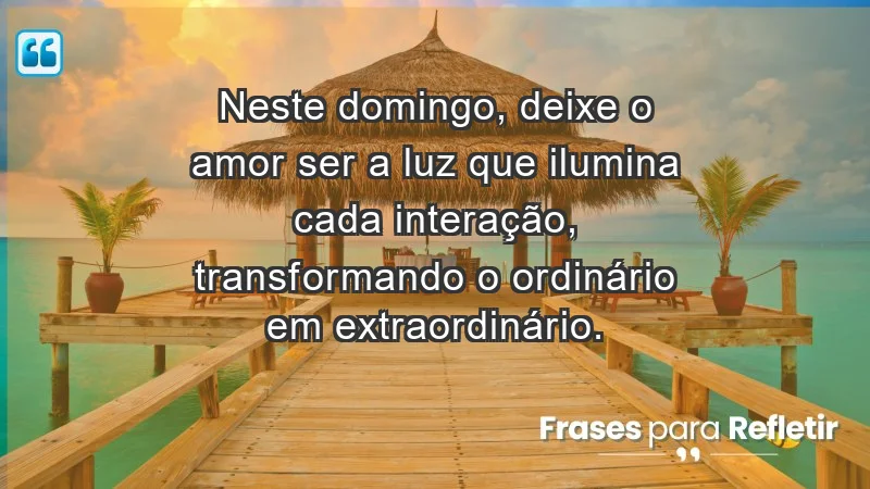 - Neste domingo, deixe o amor ser a luz que ilumina cada interação, transformando o ordinário em extraordinário.