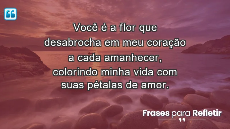 - Você é a flor que desabrocha em meu coração a cada amanhecer, colorindo minha vida com suas pétalas de amor.