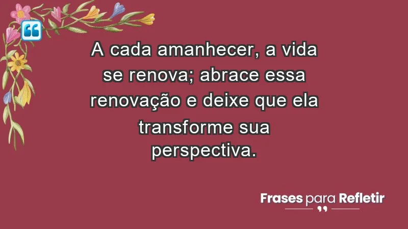 - A cada amanhecer, a vida se renova; abrace essa renovação e deixe que ela transforme sua perspectiva.