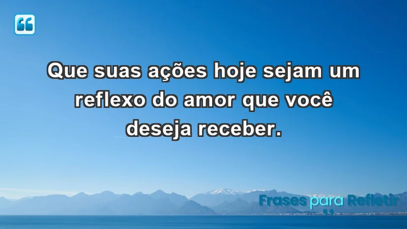 - Que suas ações hoje sejam um reflexo do amor que você deseja receber.