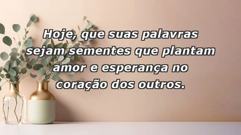 - Hoje, que suas palavras sejam sementes que plantam amor e esperança no coração dos outros.