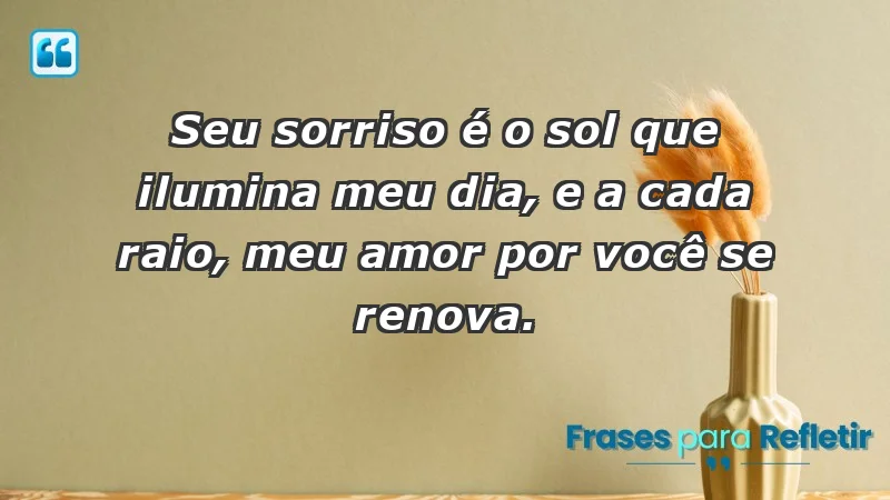 - Seu sorriso é o sol que ilumina meu dia, e a cada raio, meu amor por você se renova.