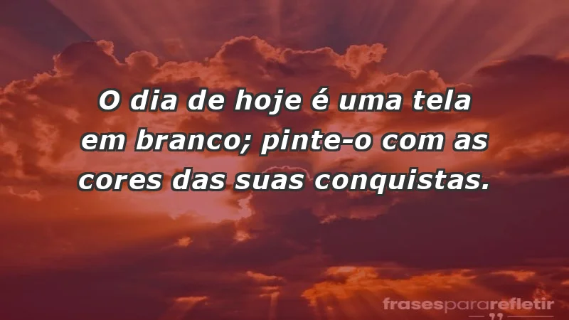 - O dia de hoje é uma tela em branco; pinte-o com as cores das suas conquistas.