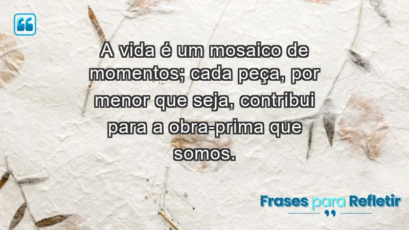 - A vida é um mosaico de momentos; cada peça, por menor que seja, contribui para a obra-prima que somos.