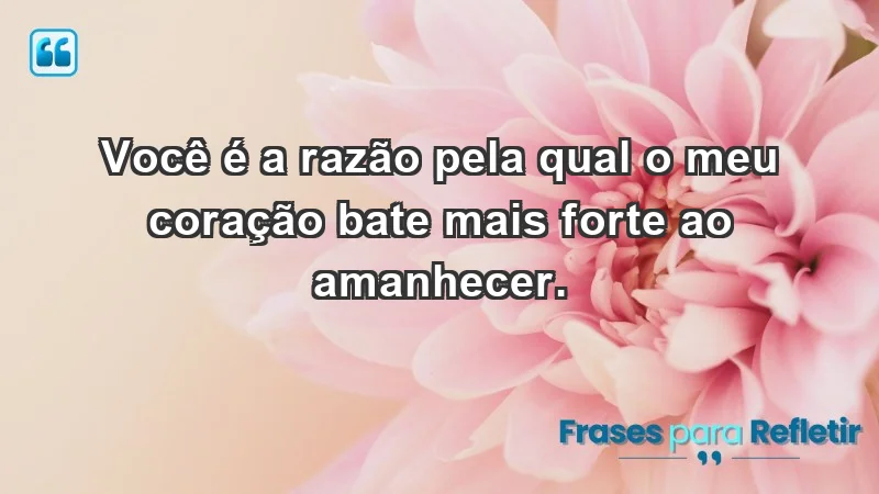 - Você é a razão pela qual o meu coração bate mais forte ao amanhecer.